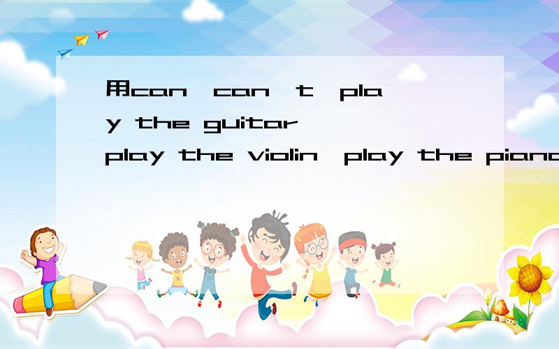 用can,can't,play the guitar ,play the violin,play the piano,play the drums .造句个两个