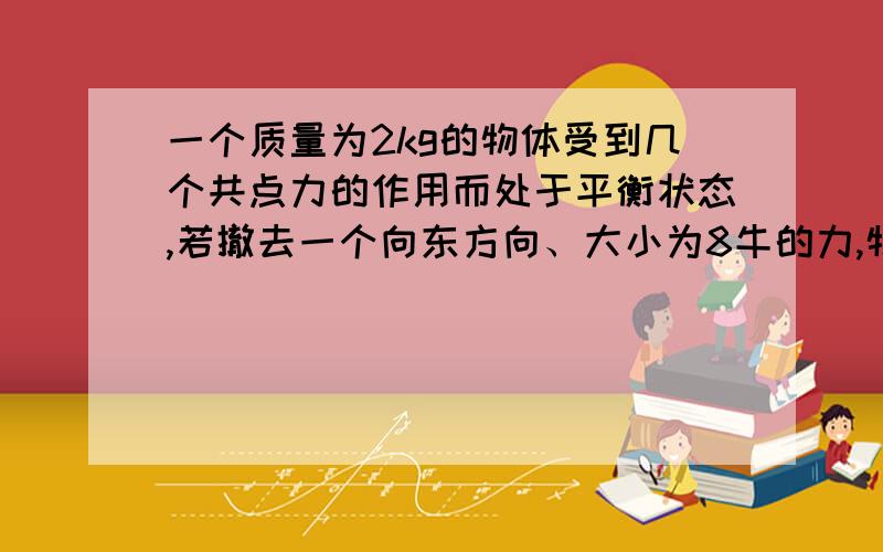 一个质量为2kg的物体受到几个共点力的作用而处于平衡状态,若撤去一个向东方向、大小为8牛的力,物体的加速度大小为多少N,方向为什么；