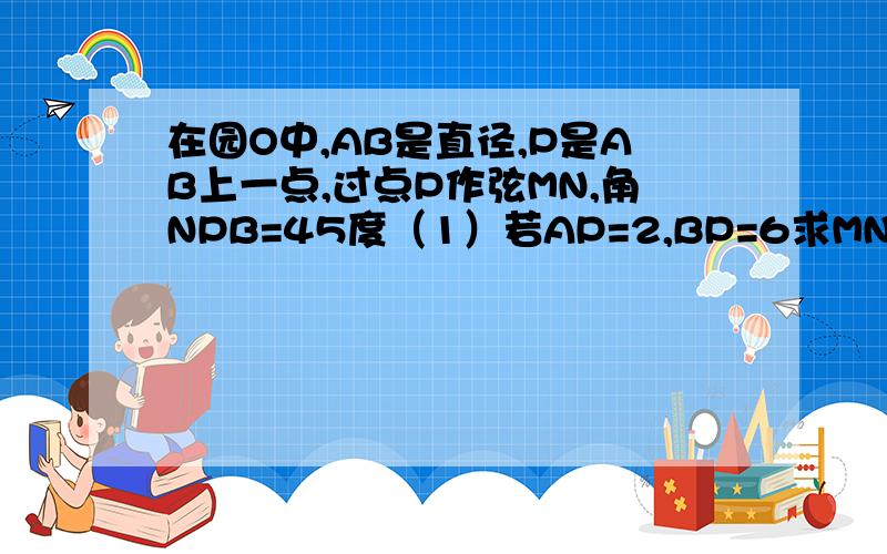 在园O中,AB是直径,P是AB上一点,过点P作弦MN,角NPB=45度（1）若AP=2,BP=6求MN的长在园O中,AB是直径,P是AB上一点,过点P作弦MN,角NPB=45度（1）若AP=2,BP=6,求MN的长.（2）如果MP=3,NP=5,求AB的长.（3）如果园O