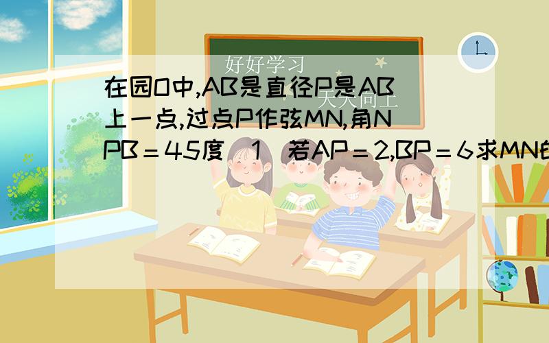 在园O中,AB是直径P是AB上一点,过点P作弦MN,角NPB＝45度（1）若AP＝2,BP＝6求MN的长（2）如果MP＝3...在园O中,AB是直径P是AB上一点,过点P作弦MN,角NPB＝45度（1）若AP＝2,BP＝6求MN的长（2）如果MP＝3,NP