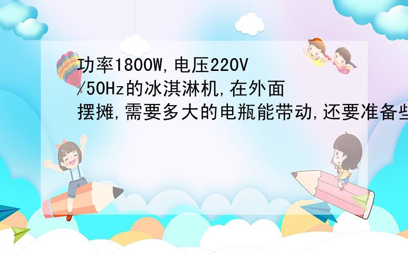 功率1800W,电压220V/50Hz的冰淇淋机,在外面摆摊,需要多大的电瓶能带动,还要准备些什么?电瓶的价格?逆变器呢?行不行?