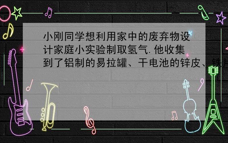 小刚同学想利用家中的废弃物设计家庭小实验制取氢气.他收集到了铝制的易拉罐、干电池的锌皮、铁片他收集到了铝制的易拉罐、干电池的锌皮、铁片,还缺少的药品是（ ）或（ ）；若他家