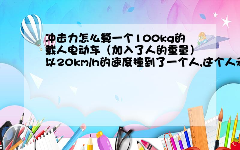 冲击力怎么算一个100kg的载人电动车（加入了人的重量）以20km/h的速度撞到了一个人,这个人承受的力多大?