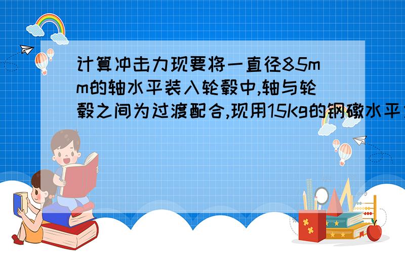 计算冲击力现要将一直径85mm的轴水平装入轮毂中,轴与轮毂之间为过渡配合,现用15Kg的钢礅水平方向以0.6m/s的速度撞击,则产生的冲击力是多少?如何计算.