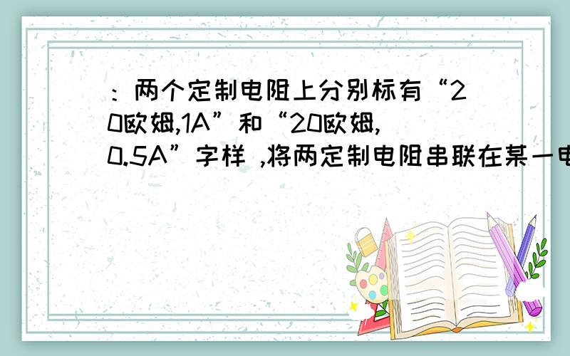 ：两个定制电阻上分别标有“20欧姆,1A”和“20欧姆,0.5A”字样 ,将两定制电阻串联在某一电路中,则该电路两端所加的最大电压是?若将两定制电阻并联起来接在某一电路中,则该电路两端所加