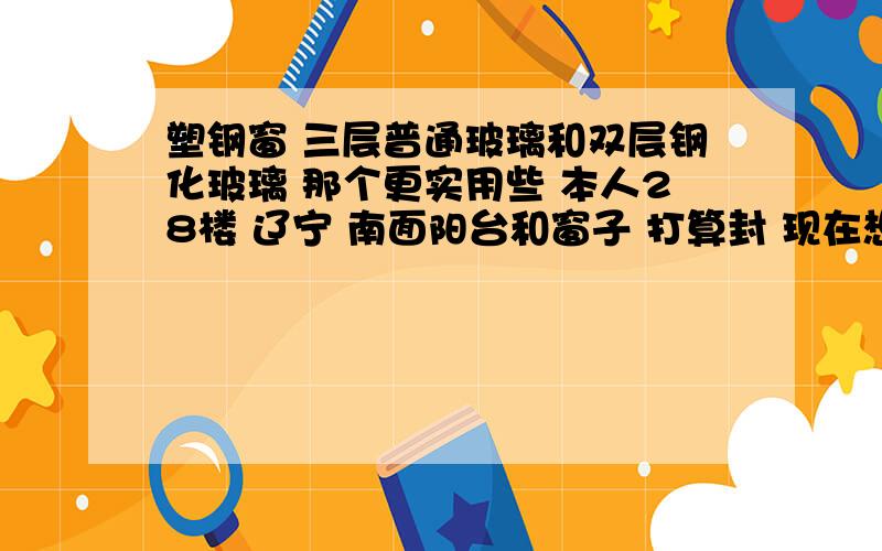 塑钢窗 三层普通玻璃和双层钢化玻璃 那个更实用些 本人28楼 辽宁 南面阳台和窗子 打算封 现在想问下 三层普通玻璃和双层钢化玻璃 价格分别是多少 我也知道一个是在隔音保暖 一个是在兼