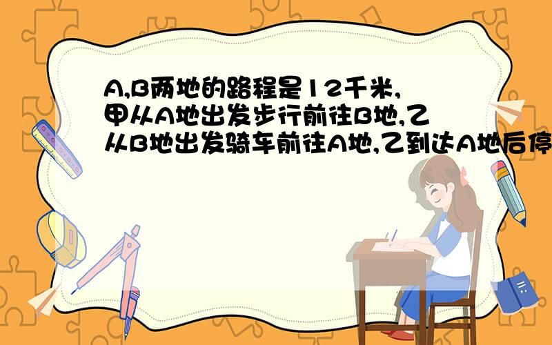 A,B两地的路程是12千米,甲从A地出发步行前往B地,乙从B地出发骑车前往A地,乙到达A地后停留了40分钟,然后按原路以原速度骑车返回,结果甲,乙两人同时到达B地.如果乙骑车比甲步行每小时多走8