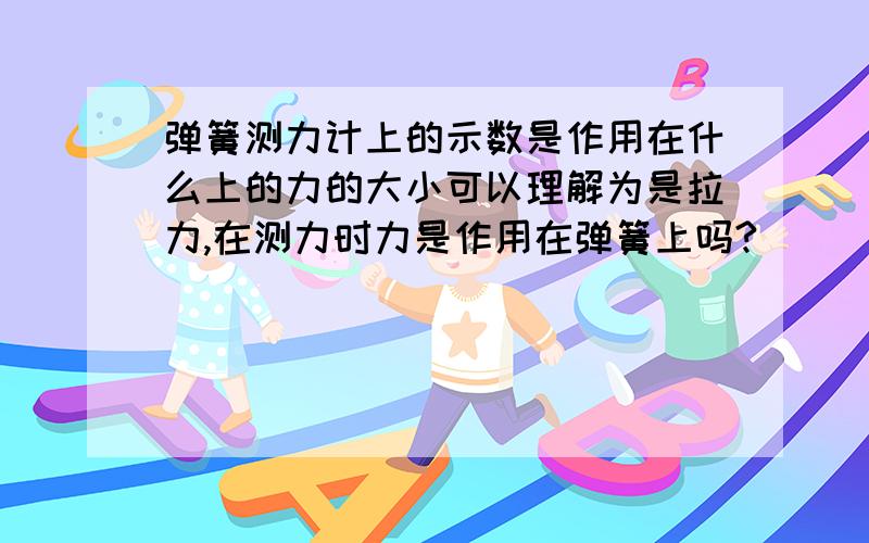 弹簧测力计上的示数是作用在什么上的力的大小可以理解为是拉力,在测力时力是作用在弹簧上吗?