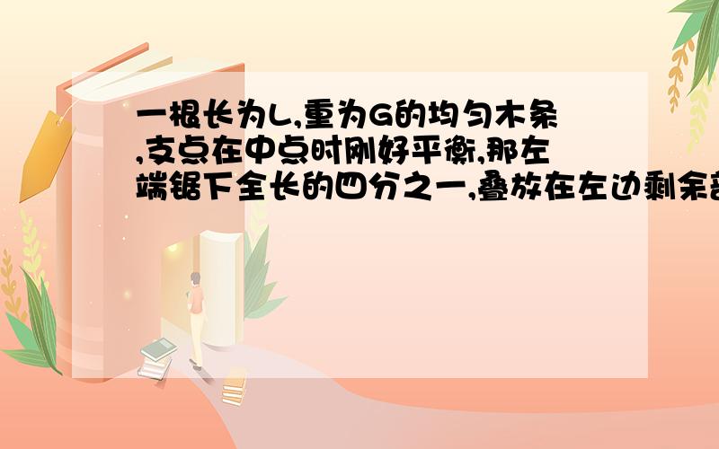 一根长为L,重为G的均匀木条,支点在中点时刚好平衡,那左端锯下全长的四分之一,叠放在左边剩余部分的上面...一根长为L,重为G的均匀木条,支点在中点时刚好平衡,那左端锯下全长的四分之一,