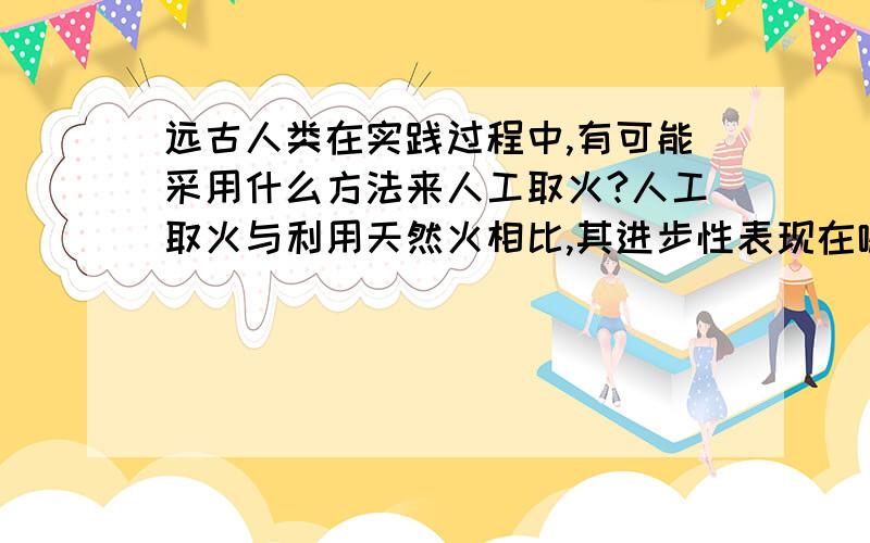 远古人类在实践过程中,有可能采用什么方法来人工取火?人工取火与利用天然火相比,其进步性表现在哪里?