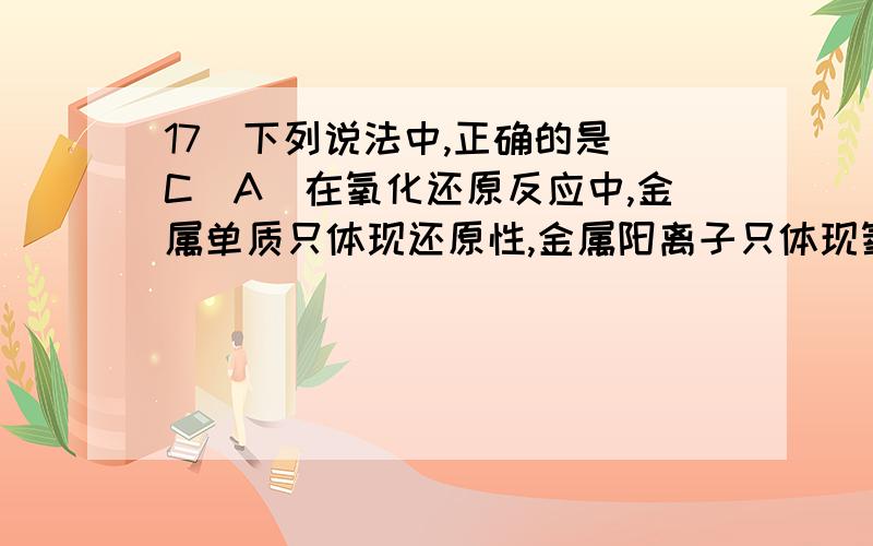 17．下列说法中,正确的是（C）A．在氧化还原反应中,金属单质只体现还原性,金属阳离子只体现氧化性B．按金属活动性顺序,排在前面的金属一定可以把排在后面的金属从它们的盐溶液中置换