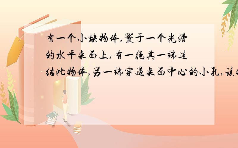 有一个小块物体,置于一个光滑的水平桌面上,有一绳其一端连结此物体,另一端穿过桌面中心的小孔,该物体原以角速度w在距孔为R的圆周上转动,今将绳从小孔缓慢往下拉,则物体（）答案是角