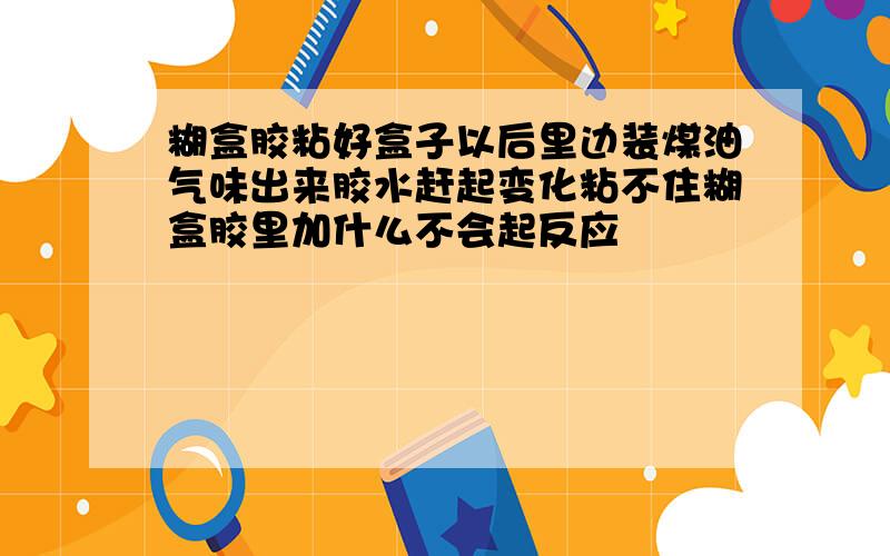 糊盒胶粘好盒子以后里边装煤油气味出来胶水赶起变化粘不住糊盒胶里加什么不会起反应