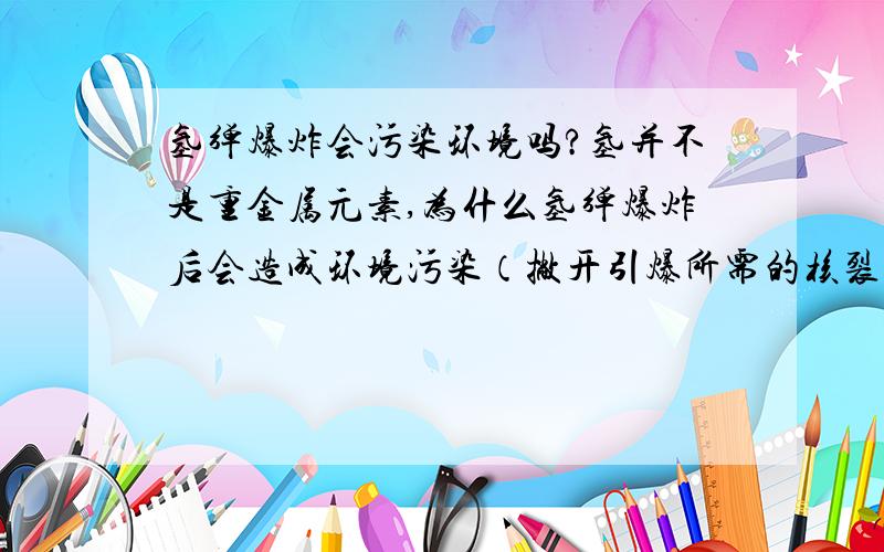 氢弹爆炸会污染环境吗?氢并不是重金属元素,为什么氢弹爆炸后会造成环境污染（撇开引爆所需的核裂变物质）