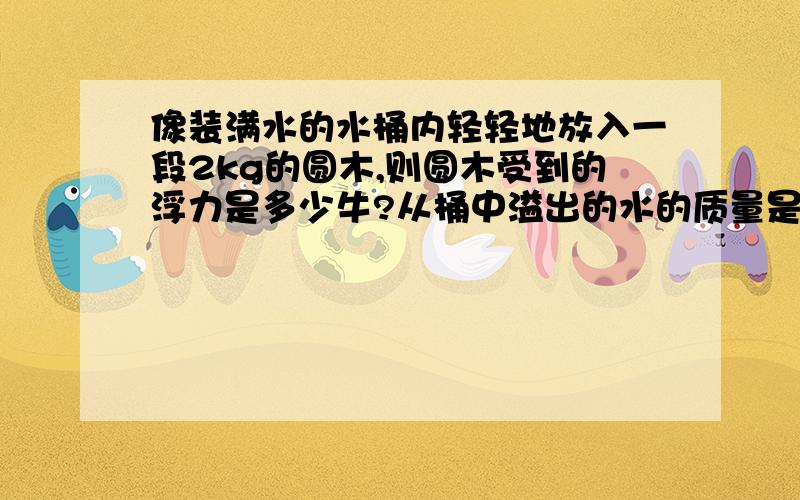 像装满水的水桶内轻轻地放入一段2kg的圆木,则圆木受到的浮力是多少牛?从桶中溢出的水的质量是多少?请讲一讲做法好么?