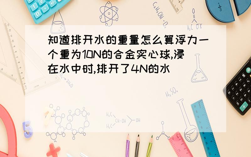 知道排开水的重量怎么算浮力一个重为10N的合金实心球,浸在水中时,排开了4N的水