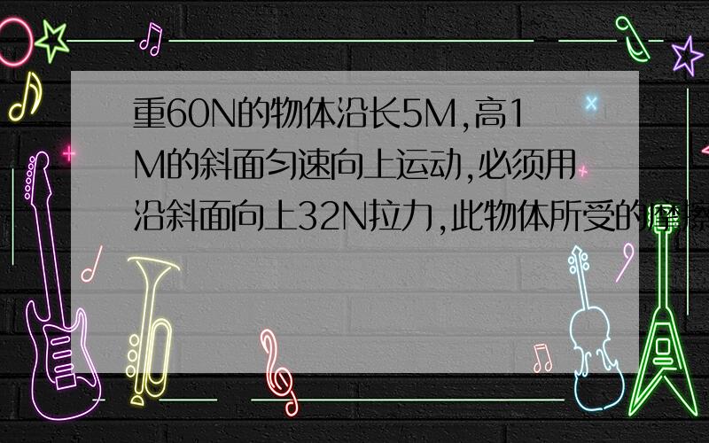 重60N的物体沿长5M,高1M的斜面匀速向上运动,必须用沿斜面向上32N拉力,此物体所受的摩擦力大小为32N20N答案是20N,why?分量为什么是1/5？