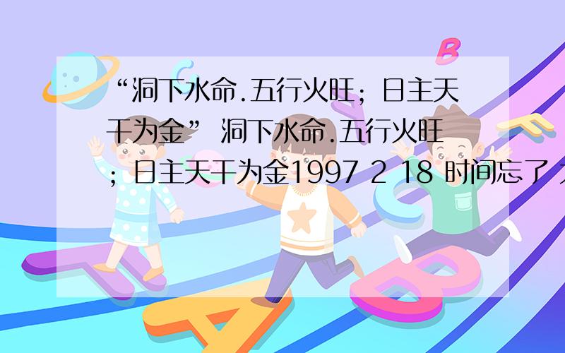 “洞下水命.五行火旺；日主天干为金” 洞下水命.五行火旺；日主天干为金1997 2 18 时间忘了 大概9.00