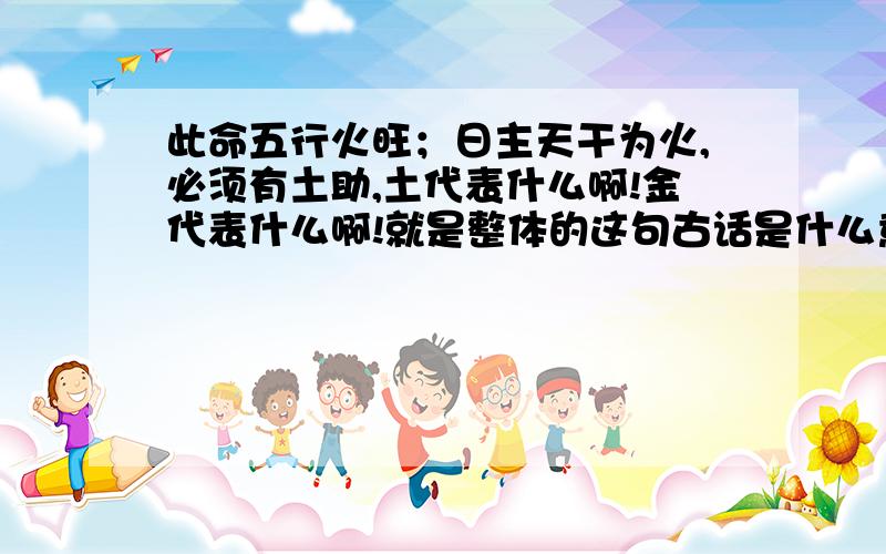 此命五行火旺；日主天干为火,必须有土助,土代表什么啊!金代表什么啊!就是整体的这句古话是什么意思