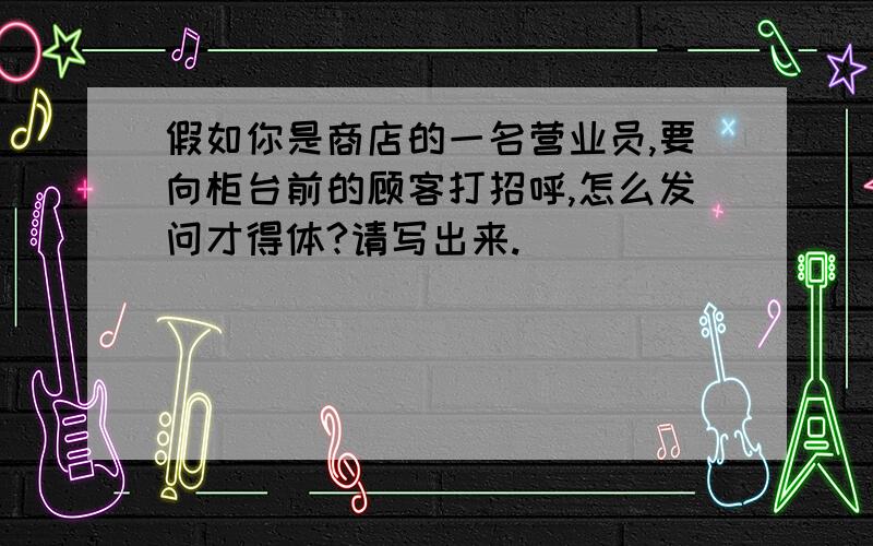 假如你是商店的一名营业员,要向柜台前的顾客打招呼,怎么发问才得体?请写出来.