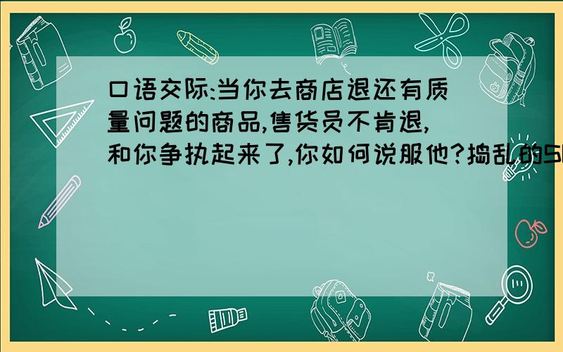 口语交际:当你去商店退还有质量问题的商品,售货员不肯退,和你争执起来了,你如何说服他?捣乱的SB趁早给我滚!