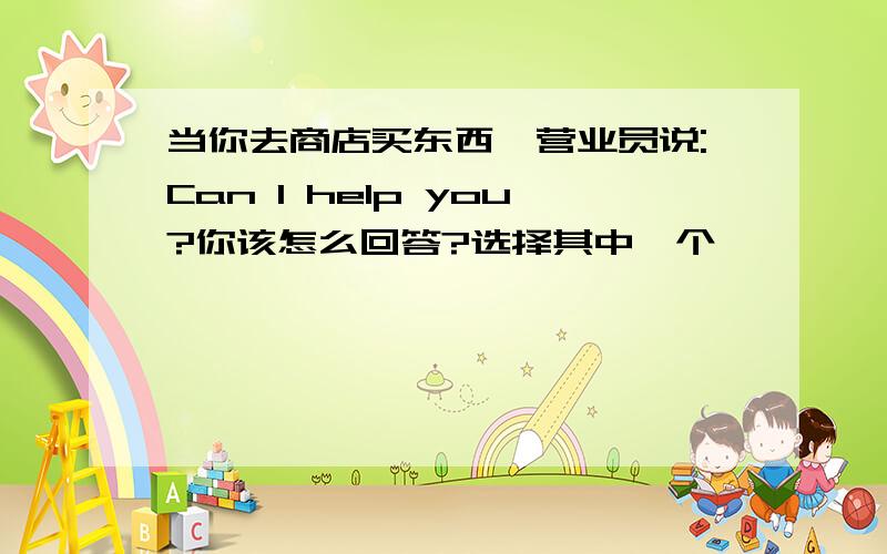 当你去商店买东西,营业员说:Can I help you?你该怎么回答?选择其中一个