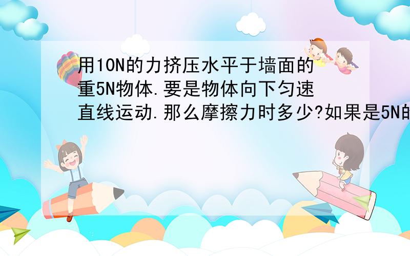 用10N的力挤压水平于墙面的重5N物体.要是物体向下匀速直线运动.那么摩擦力时多少?如果是5N的话.怎么运动啊.不是平衡了吗?