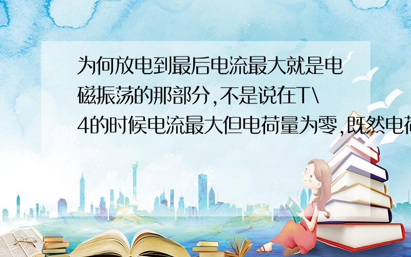 为何放电到最后电流最大就是电磁振荡的那部分,不是说在T\4的时候电流最大但电荷量为零,既然电荷都为零了为何还会有I?还最大?