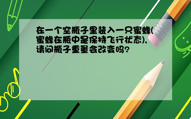 在一个空瓶子里装入一只蜜蜂(蜜蜂在瓶中是保持飞行状态),请问瓶子重量会改变吗?