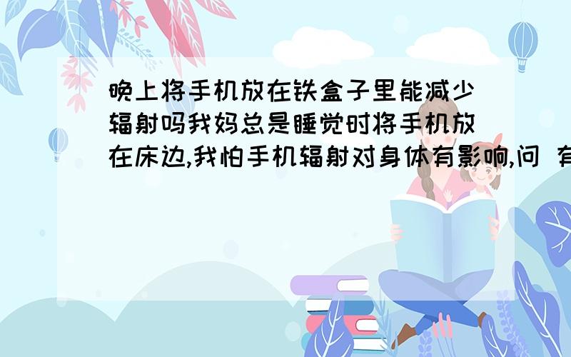 晚上将手机放在铁盒子里能减少辐射吗我妈总是睡觉时将手机放在床边,我怕手机辐射对身体有影响,问 有没有更好的方法减少辐射?专家请进,非诚勿扰.可以不能打电话,但取电池太麻烦