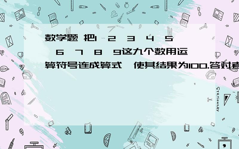 数学题 把1,2,3,4,5,6,7,8,9这九个数用运算符号连成算式,使其结果为100.答对者多加分.谢谢了,敬礼!