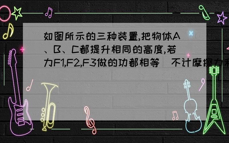 如图所示的三种装置,把物体A、B、C都提升相同的高度,若力F1,F2,F3做的功都相等（不计摩擦力和滑轮重）则A、B、C三物体 （ )A.物体A最重 B.物体B最重 C物体C最重 D三物体一样重我都不懂为什么