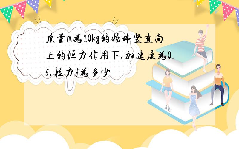 质量m为10kg的物体竖直向上的恒力作用下,加速度为0.5,拉力f为多少