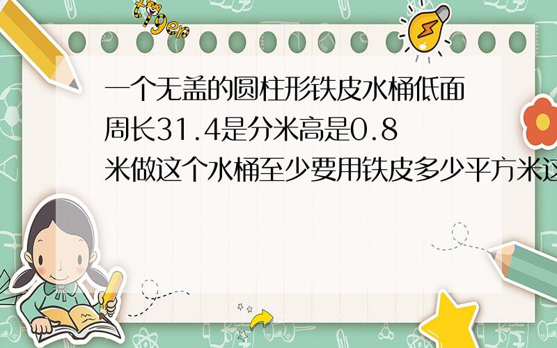 一个无盖的圆柱形铁皮水桶低面周长31.4是分米高是0.8米做这个水桶至少要用铁皮多少平方米这个水桶可以