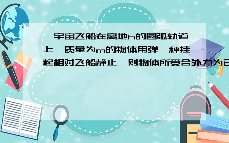 一宇宙飞船在离地h的圆弧轨道上,质量为m的物体用弹簧秤挂起相对飞船静止,则物体所受合外力为已知地球半径为R重力加速度weig