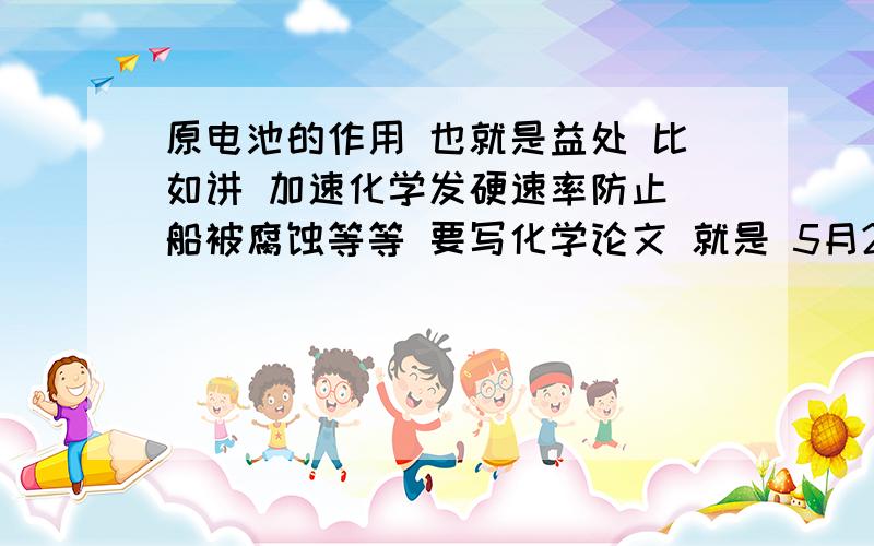 原电池的作用 也就是益处 比如讲 加速化学发硬速率防止 船被腐蚀等等 要写化学论文 就是 5月29号