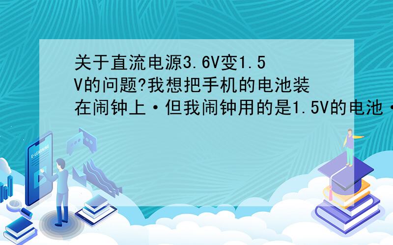 关于直流电源3.6V变1.5V的问题?我想把手机的电池装在闹钟上·但我闹钟用的是1.5V的电池·串个电阻上去可以吗?但我又不知道串多大的电阻上去·也不知个闹钟的功率和电流·?要怎么选呢·