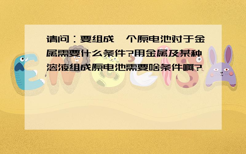 请问：要组成一个原电池对于金属需要什么条件?用金属及某种溶液组成原电池需要啥条件啊?