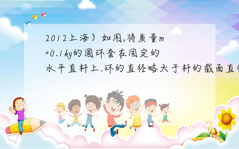 2012上海）如图,将质量m=0.1kg的圆环套在固定的水平直杆上.环的直径略大于杆的截面直径在固定的水平直杆上.环的直径略大于杆的截面直径.环与杆间动摩擦因数μ=0.8.对环施加一位于竖直平面