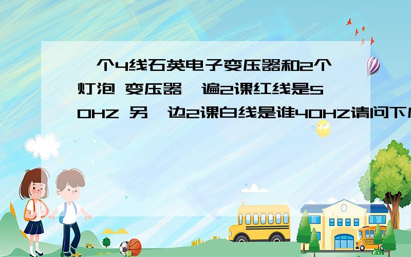 一个4线石英电子变压器和2个灯泡 变压器一遍2课红线是50HZ 另一边2课白线是谁40HZ请问下应该怎么接通