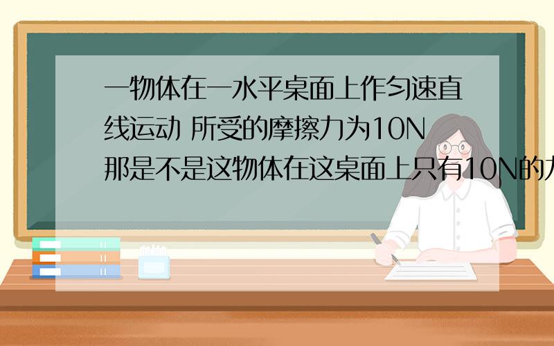 一物体在一水平桌面上作匀速直线运动 所受的摩擦力为10N那是不是这物体在这桌面上只有10N的力才能使它作匀速直线运动压力不变 是不是这物体在这桌面上受到的摩擦力最大是10N