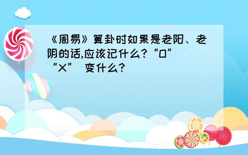 《周易》算卦时如果是老阳、老阴的话,应该记什么?“O” “X” 变什么?