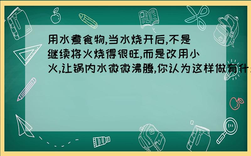 用水煮食物,当水烧开后,不是继续将火烧得很旺,而是改用小火,让锅内水微微沸腾,你认为这样做有什么优点