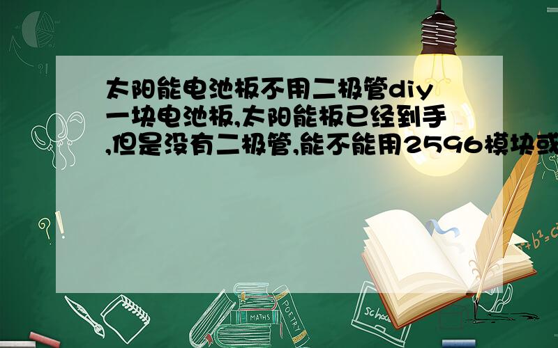 太阳能电池板不用二极管diy一块电池板,太阳能板已经到手,但是没有二极管,能不能用2596模块或者升压充电电路解决二极管缺少的问题,我是2.5w  18.6V的板子