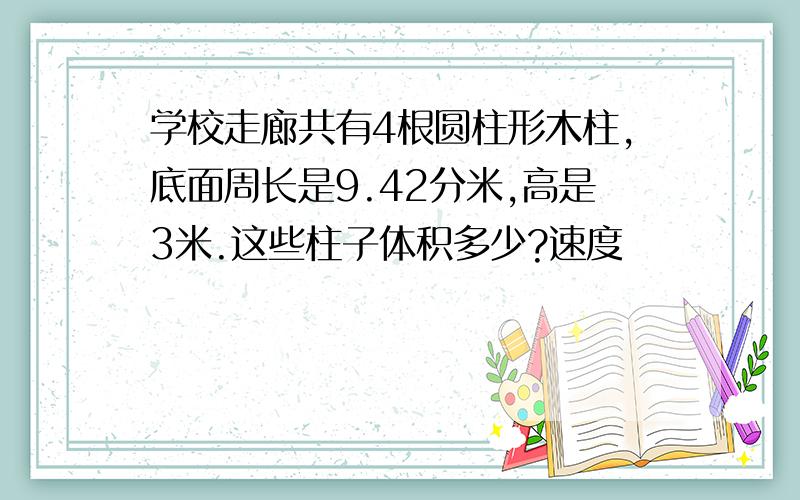 学校走廊共有4根圆柱形木柱,底面周长是9.42分米,高是3米.这些柱子体积多少?速度