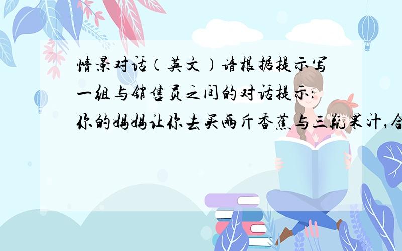 情景对话（英文）请根据提示写一组与销售员之间的对话提示：你的妈妈让你去买两斤香蕉与三瓶果汁,合计20元（10句以上）,（财富324）