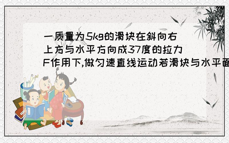 一质量为5kg的滑块在斜向右上方与水平方向成37度的拉力F作用下,做匀速直线运动若滑块与水平面间的动摩擦因素是0.2,求F的大小