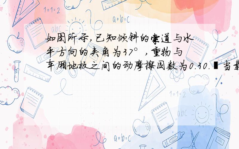 如图所示,已知倾斜的索道与水平方向的夹角为37°,重物与车厢地板之间的动摩擦因数为0.30． 当载重车厢沿索道向上加速运动时,重物与车厢仍然保持相对静止状态,重物对车厢内水平地板