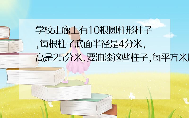 学校走廊上有10根圆柱形柱子,每根柱子底面半径是4分米,高是25分米.要油漆这些柱子,每平方米用油漆0.3千克,共需要油漆多少千克?