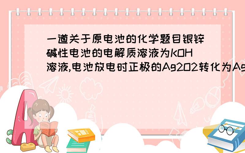 一道关于原电池的化学题目银锌碱性电池的电解质溶液为KOH溶液,电池放电时正极的Ag2O2转化为Ag,负极的Zn转化为K2Zn(OH)4,该电池反应方程式为Ag2O2 + 2 Zn + 4 KOH + 2 H2O = 2 K2Zn(OH)4 + 2 Ag.请问该反应